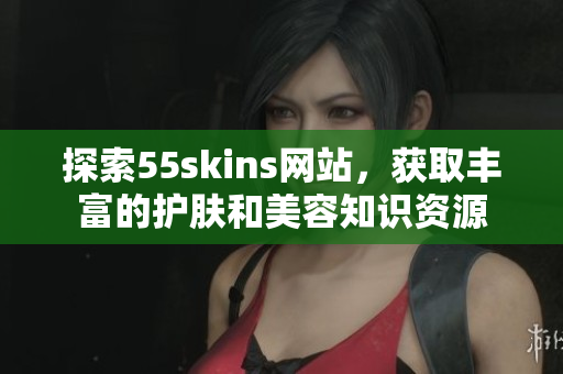 探索55skins网站，获取丰富的护肤和美容知识资源