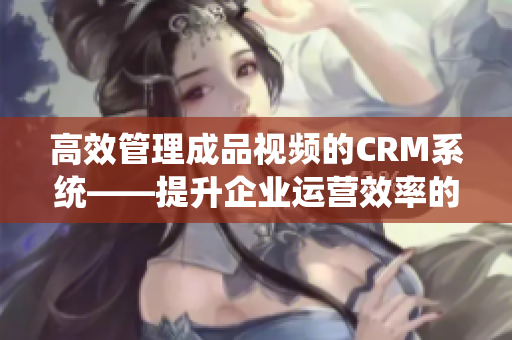 高效管理成品视频的CRM系统——提升企业运营效率的利器
