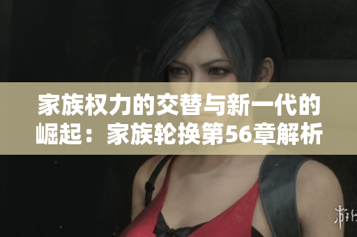 家族权力的交替与新一代的崛起：家族轮换第56章解析