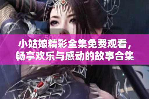 小姑娘精彩全集免费观看，畅享欢乐与感动的故事合集