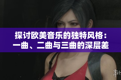 探讨欧美音乐的独特风格：一曲、二曲与三曲的深层差异与魅力