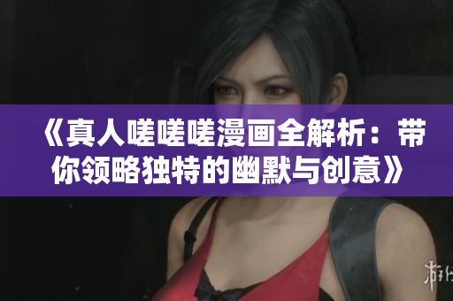 《真人嗟嗟嗟漫画全解析：带你领略独特的幽默与创意》