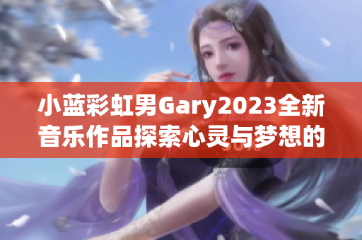 小蓝彩虹男Gary2023全新音乐作品探索心灵与梦想的旅程