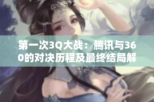 第一次3Q大战：腾讯与360的对决历程及最终结局解析