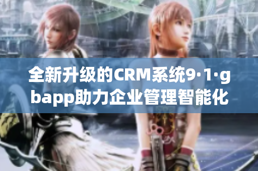 全新升级的CRM系统9·1·gbapp助力企业管理智能化提升