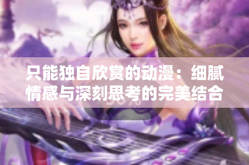 只能独自欣赏的动漫：细腻情感与深刻思考的完美结合