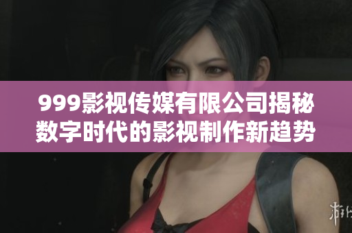 999影视传媒有限公司揭秘数字时代的影视制作新趋势与挑战