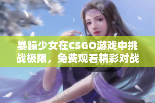 暴躁少女在CSGO游戏中挑战极限，免费观看精彩对战过程