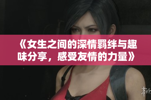 《女生之间的深情羁绊与趣味分享，感受友情的力量》