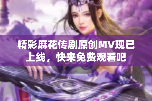 精彩麻花传剧原创MV现已上线，快来免费观看吧