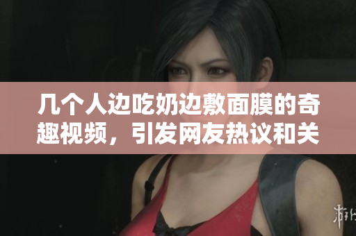 几个人边吃奶边敷面膜的奇趣视频，引发网友热议和关注