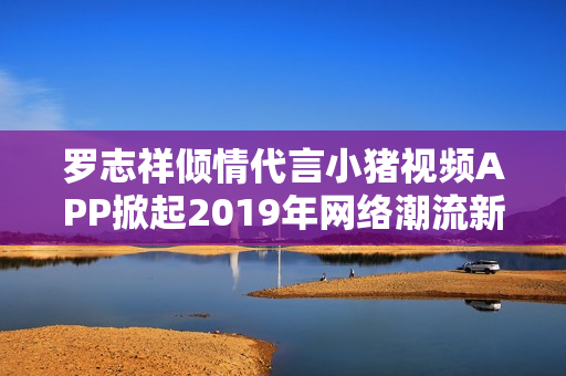 罗志祥倾情代言小猪视频APP掀起2019年网络潮流新风尚