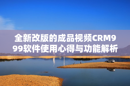 全新改版的成品视频CRM999软件使用心得与功能解析