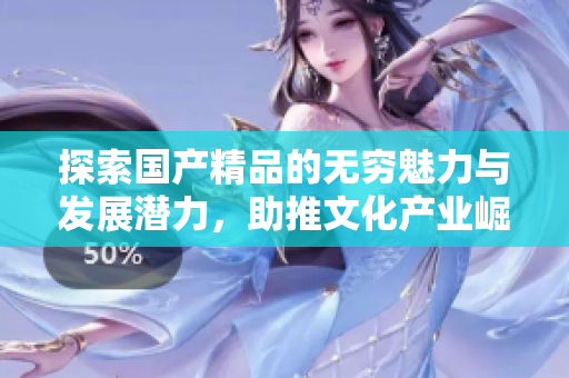 探索国产精品的无穷魅力与发展潜力，助推文化产业崛起
