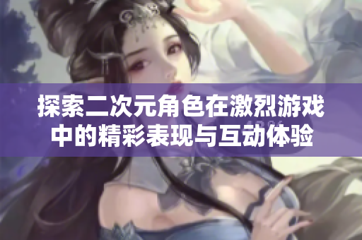 探索二次元角色在激烈游戏中的精彩表现与互动体验
