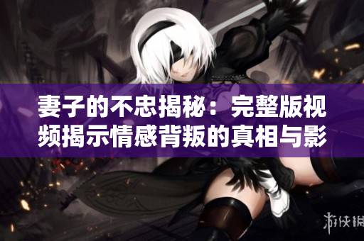 妻子的不忠揭秘：完整版视频揭示情感背叛的真相与影响