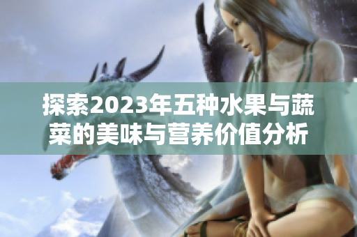 探索2023年五种水果与蔬菜的美味与营养价值分析