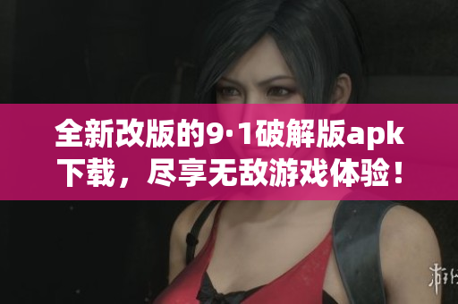 全新改版的9·1破解版apk下载，尽享无敌游戏体验！