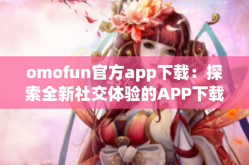 omofun官方app下载：探索全新社交体验的APP下载指南