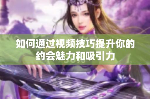 如何通过视频技巧提升你的约会魅力和吸引力