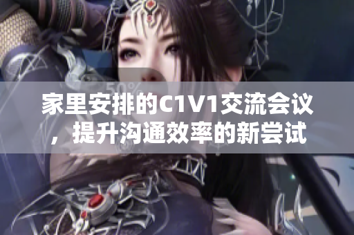 家里安排的C1V1交流会议，提升沟通效率的新尝试
