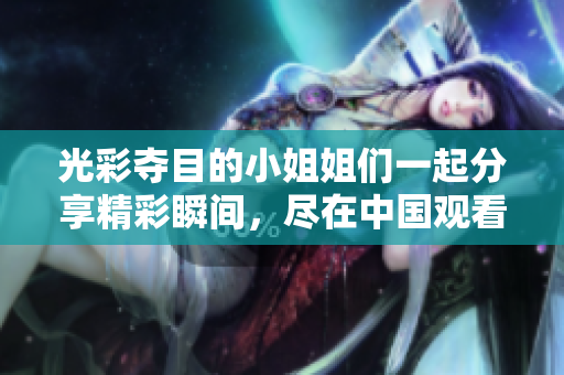 光彩夺目的小姐姐们一起分享精彩瞬间，尽在中国观看！