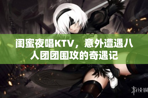 闺蜜夜唱KTV，意外遭遇八人团团围攻的奇遇记