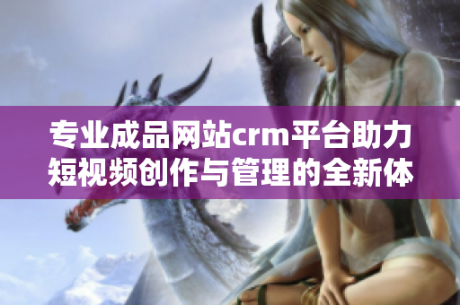 专业成品网站crm平台助力短视频创作与管理的全新体验