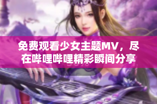 免费观看少女主题MV，尽在哔哩哔哩精彩瞬间分享