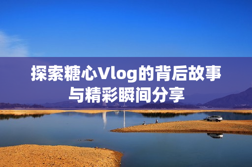 探索糖心Vlog的背后故事与精彩瞬间分享