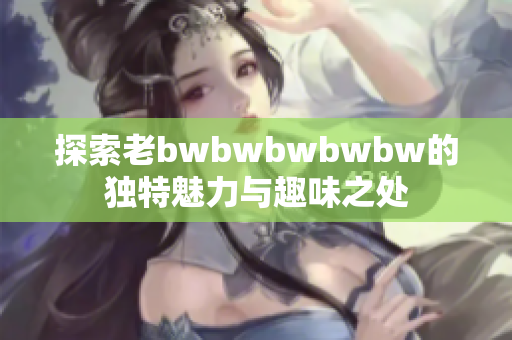 探索老bwbwbwbwbw的独特魅力与趣味之处