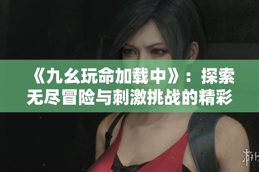 《九幺玩命加载中》：探索无尽冒险与刺激挑战的精彩旅程