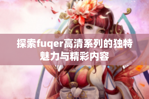 探索fuqer高清系列的独特魅力与精彩内容