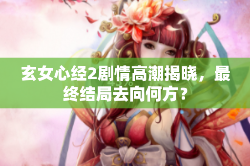 玄女心经2剧情高潮揭晓，最终结局去向何方？