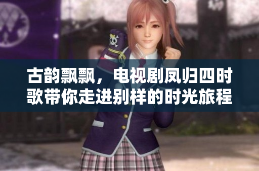 古韵飘飘，电视剧凤归四时歌带你走进别样的时光旅程