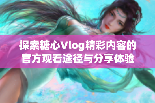 探索糖心Vlog精彩内容的官方观看途径与分享体验