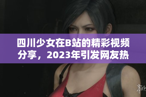 四川少女在B站的精彩视频分享，2023年引发网友热议