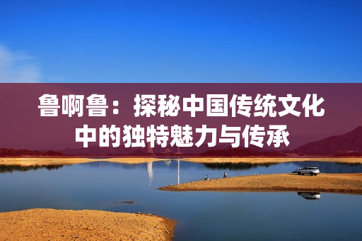 鲁啊鲁：探秘中国传统文化中的独特魅力与传承
