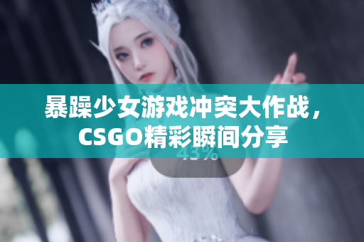 暴躁少女游戏冲突大作战，CSGO精彩瞬间分享