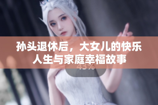 孙头退休后，大女儿的快乐人生与家庭幸福故事