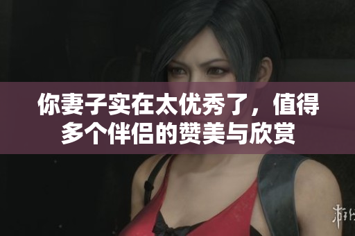 你妻子实在太优秀了，值得多个伴侣的赞美与欣赏