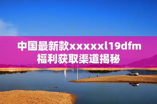 中国最新款xxxxxl19dfm福利获取渠道揭秘