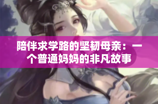 陪伴求学路的坚韧母亲：一个普通妈妈的非凡故事
