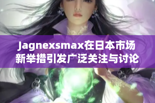 Jagnexsmax在日本市场新举措引发广泛关注与讨论