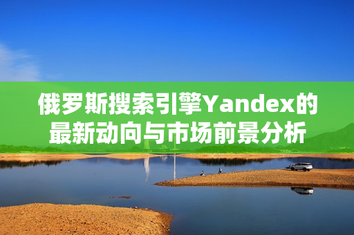 俄罗斯搜索引擎Yandex的最新动向与市场前景分析