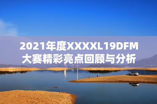 2021年度XXXXL19DFM大赛精彩亮点回顾与分析