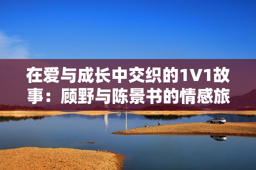 在爱与成长中交织的1V1故事：顾野与陈景书的情感旅程