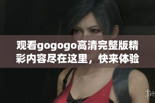 观看gogogo高清完整版精彩内容尽在这里，快来体验！