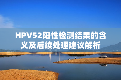 HPV52阳性检测结果的含义及后续处理建议解析