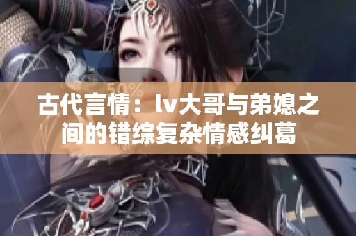 古代言情：lv大哥与弟媳之间的错综复杂情感纠葛